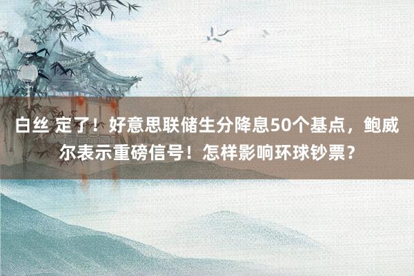 白丝 定了！好意思联储生分降息50个基点，鲍威尔表示重磅信号！怎样影响环球钞票？