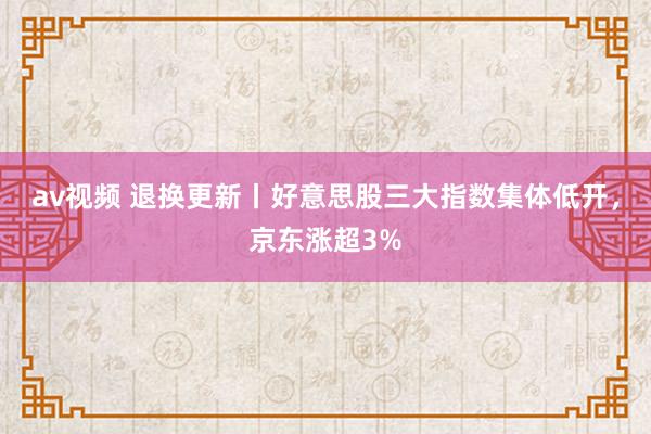 av视频 退换更新丨好意思股三大指数集体低开，京东涨超3%
