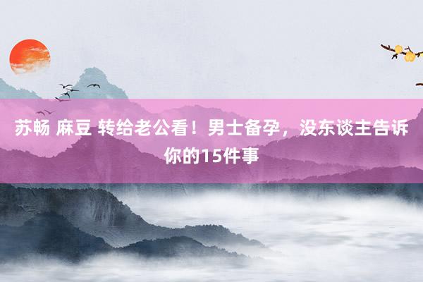 苏畅 麻豆 转给老公看!男士备孕,没东谈主告诉你的15件事