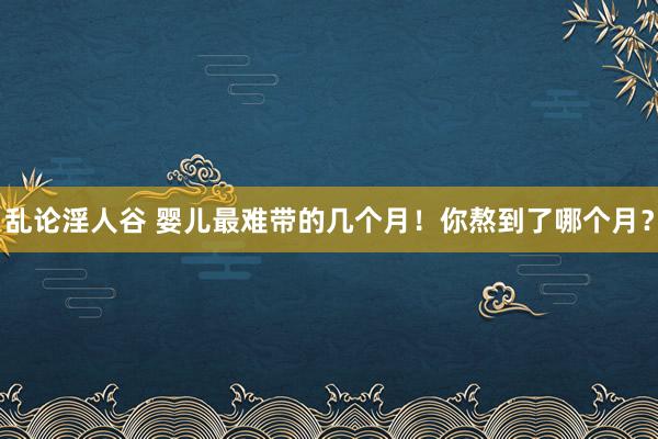 乱论淫人谷 婴儿最难带的几个月!你熬到了哪个月?