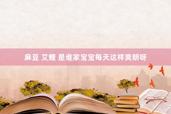 麻豆 艾鲤 是谁家宝宝每天这样爽朗呀