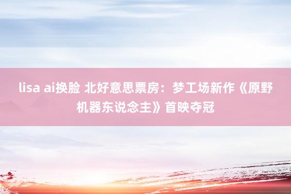 lisa ai换脸 北好意思票房：梦工场新作《原野机器东说念主》首映夺冠