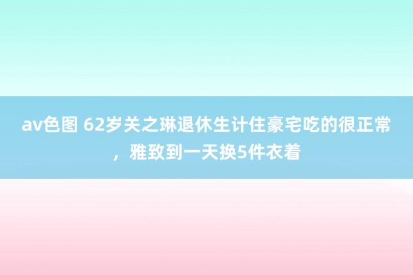 av色图 62岁关之琳退休生计住豪宅吃的很正常，雅致到一天换5件衣着