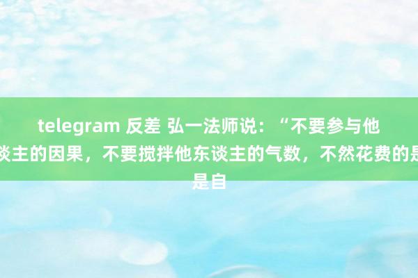 telegram 反差 弘一法师说：“不要参与他东谈主的因果，不要搅拌他东谈主的气数，不然花费的是自