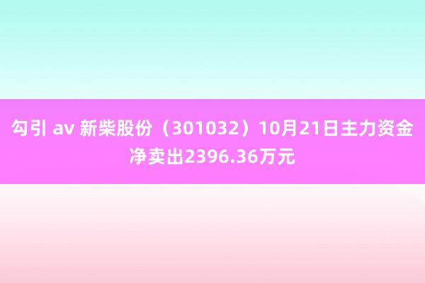 勾引 av 新柴股份（301032）10月21日主力资金净卖出2396.36万元