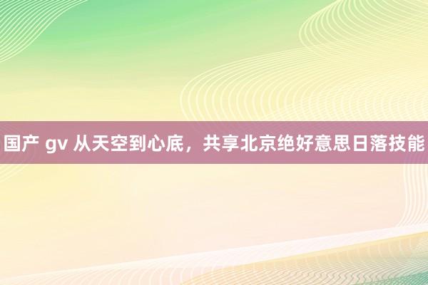 国产 gv 从天空到心底,共享北京绝好意思日落技能