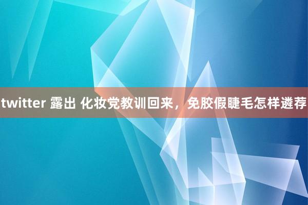 twitter 露出 化妆党教训回来,免胶假睫毛怎样遴荐