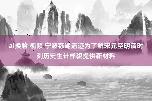 ai换脸 视频 宁波荪湖遗迹为了解宋元至明清时刻历史生计样貌提供新材料
