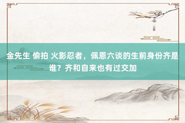 金先生 偷拍 火影忍者，佩恩六谈的生前身份齐是谁？齐和自来也有过交加