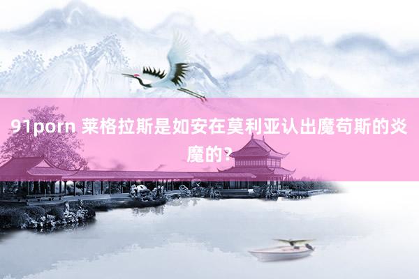 91porn 莱格拉斯是如安在莫利亚认出魔苟斯的炎魔的？