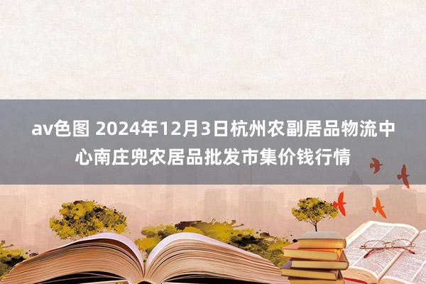 av色图 2024年12月3日杭州农副居品物流中心南庄兜农居品批发市集价钱行情