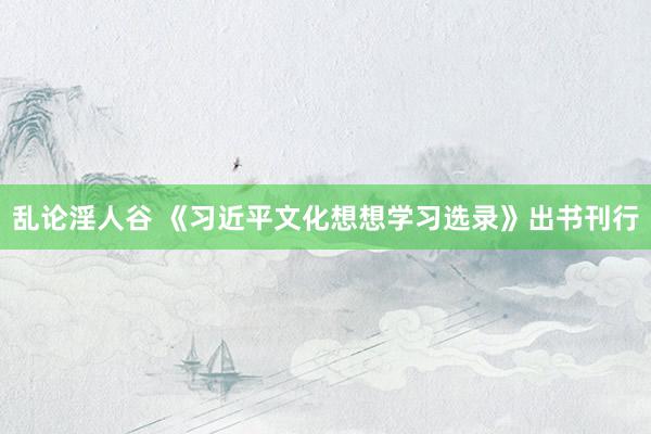 乱论淫人谷 《习近平文化想想学习选录》出书刊行