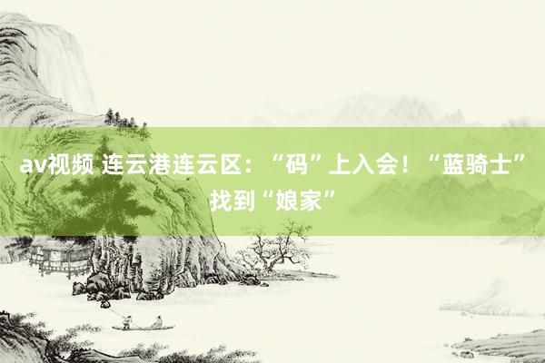 av视频 连云港连云区：“码”上入会！“蓝骑士”找到“娘家”