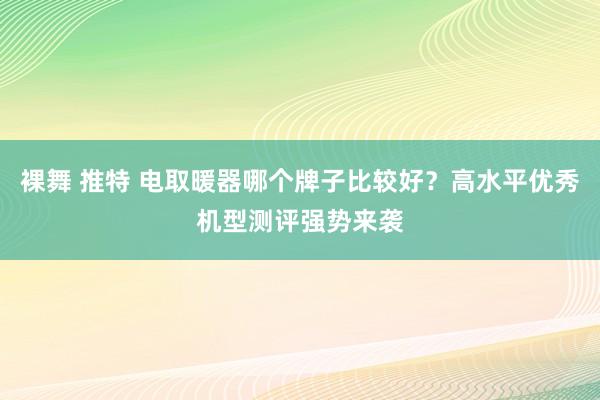 裸舞 推特 电取暖器哪个牌子比较好？高水平优秀机型测评强势来袭
