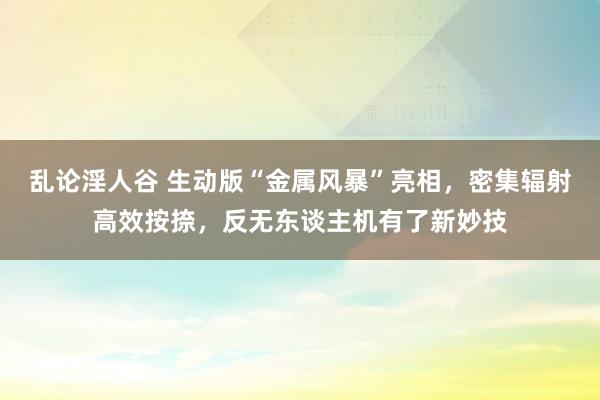 乱论淫人谷 生动版“金属风暴”亮相，密集辐射高效按捺，反无东谈主机有了新妙技