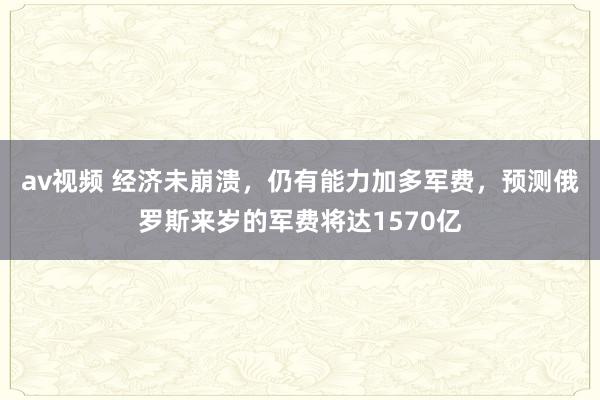 av视频 经济未崩溃，仍有能力加多军费，预测俄罗斯来岁的军费将达1570亿