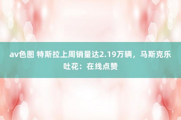 av色图 特斯拉上周销量达2.19万辆，马斯克乐吐花：在线点赞