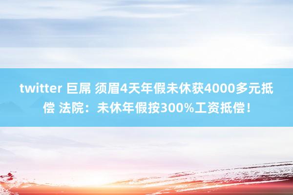 twitter 巨屌 须眉4天年假未休获4000多元抵偿 法院：未休年假按300%工资抵偿！