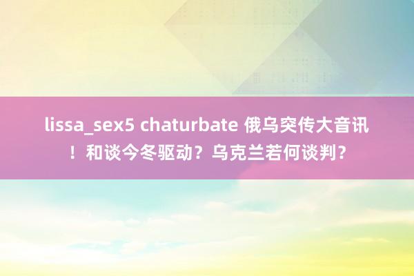 lissa_sex5 chaturbate 俄乌突传大音讯！和谈今冬驱动？乌克兰若何谈判？