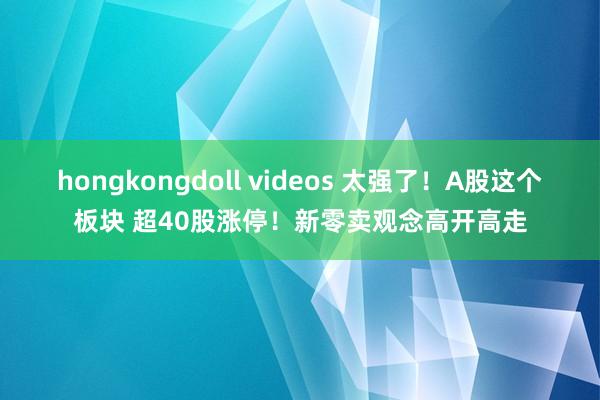 hongkongdoll videos 太强了！A股这个板块 超40股涨停！新零卖观念高开高走