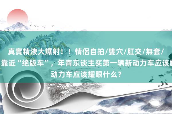 真實精液大爆射！！情侶自拍/雙穴/肛交/無套/大量噴精 靠近“绝版车”，年青东谈主买第一辆新动力车应该耀眼什么？