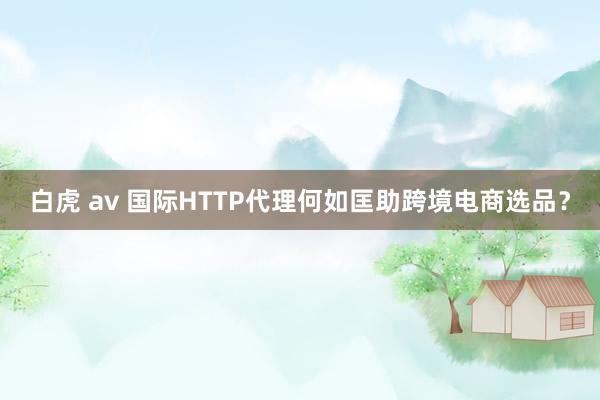 白虎 av 国际HTTP代理何如匡助跨境电商选品？