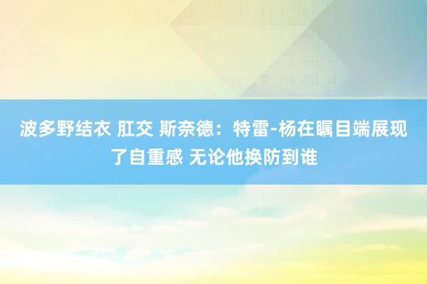 波多野结衣 肛交 斯奈德：特雷-杨在瞩目端展现了自重感 无论他换防到谁