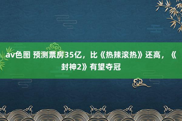 av色图 预测票房35亿，比《热辣滚热》还高，《封神2》有望夺冠