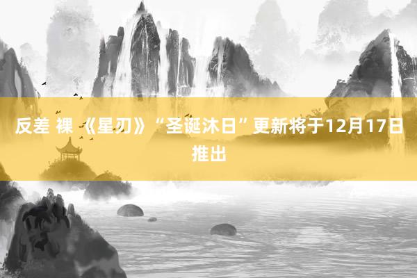 反差 裸 《星刃》“圣诞沐日”更新将于12月17日推出