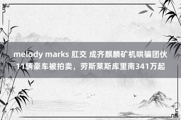 melody marks 肛交 成齐麒麟矿机哄骗团伙11辆豪车被拍卖，劳斯莱斯库里南341万起