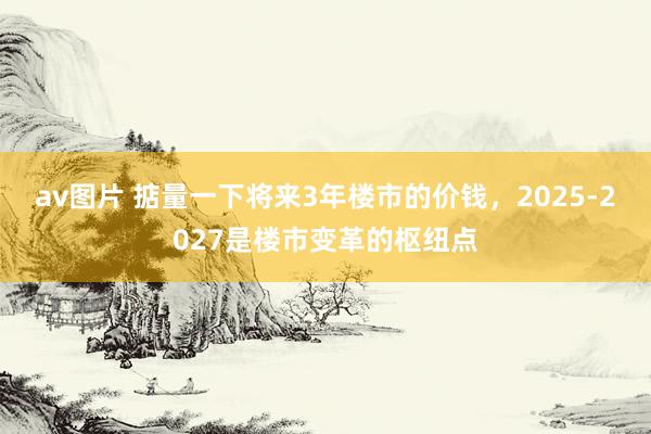av图片 掂量一下将来3年楼市的价钱，2025-2027是楼市变革的枢纽点