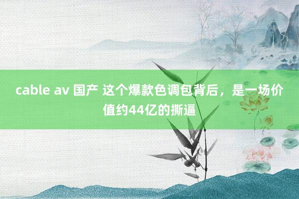 cable av 国产 这个爆款色调包背后，是一场价值约44亿的撕逼