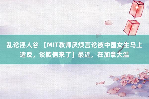 乱论淫人谷 【MIT教师厌烦言论被中国女生马上造反，谈歉信来了】最近，在加拿大温