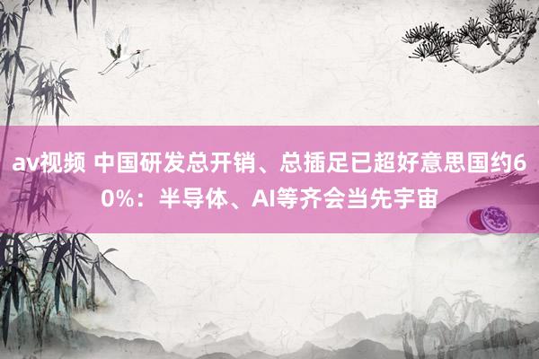 av视频 中国研发总开销、总插足已超好意思国约60%：半导体、AI等齐会当先宇宙
