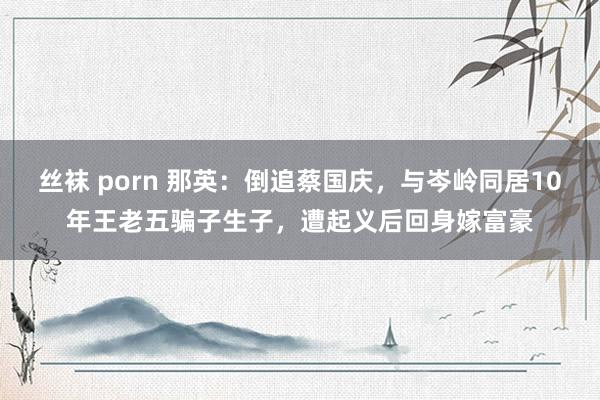 丝袜 porn 那英：倒追蔡国庆，与岑岭同居10年王老五骗子生子，遭起义后回身嫁富豪