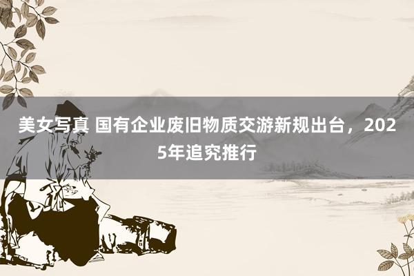 美女写真 国有企业废旧物质交游新规出台，2025年追究推行