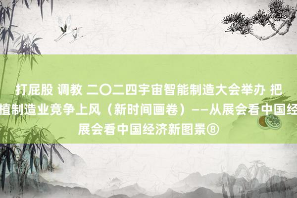 打屁股 调教 二〇二四宇宙智能制造大会举办 把捏趋势，厚植制造业竞争上风（新时间画卷）——从展会看中国经济新图景⑧