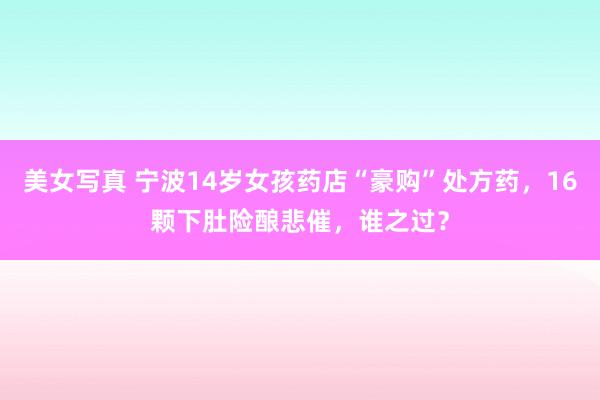 美女写真 宁波14岁女孩药店“豪购”处方药，16颗下肚险酿悲催，谁之过？