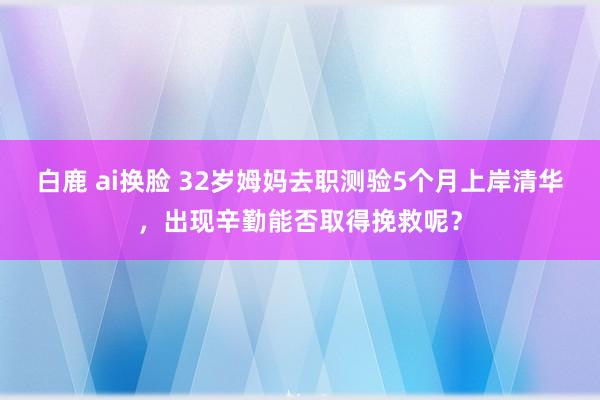 白鹿 ai换脸 32岁姆妈去职测验5个月上岸清华，出现辛勤能否取得挽救呢？