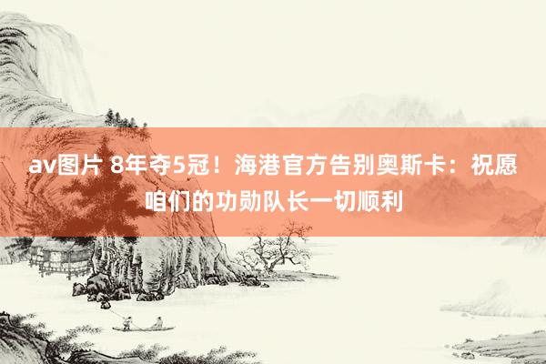 av图片 8年夺5冠！海港官方告别奥斯卡：祝愿咱们的功勋队长一切顺利