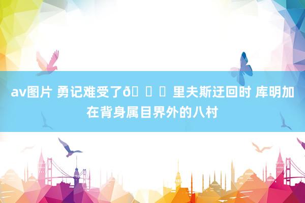av图片 勇记难受了😑里夫斯迂回时 库明加在背身属目界外的八村