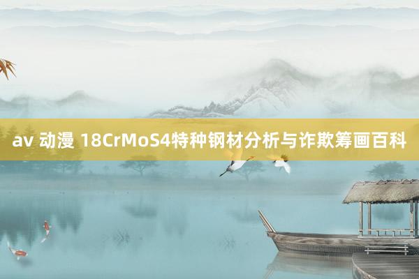 av 动漫 18CrMoS4特种钢材分析与诈欺筹画百科