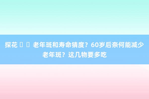 探花 ‌‌老年斑和寿命猜度？60岁后奈何能减少老年斑？这几物要多吃