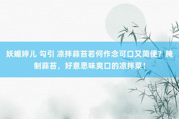 妖媚婷儿 勾引 凉拌蒜苔若何作念可口又简便？腌制蒜苔，好意思味爽口的凉拌菜！