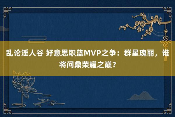 乱论淫人谷 好意思职篮MVP之争：群星瑰丽，谁将问鼎荣耀之巅？