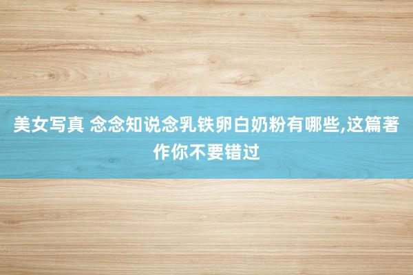 美女写真 念念知说念乳铁卵白奶粉有哪些，这篇著作你不要错过