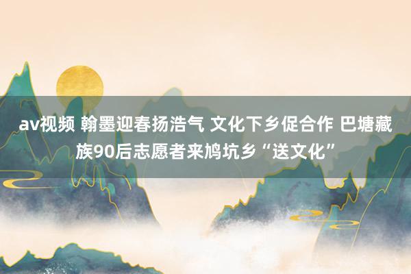 av视频 翰墨迎春扬浩气 文化下乡促合作 巴塘藏族90后志愿者来鸠坑乡“送文化”