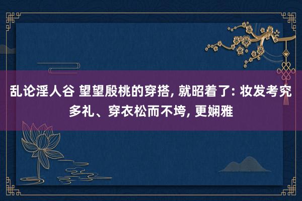 乱论淫人谷 望望殷桃的穿搭， 就昭着了: 妆发考究多礼、穿衣松而不垮， 更娴雅