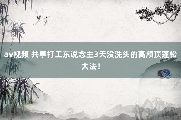 av视频 共享打工东说念主3天没洗头的高颅顶蓬松大法!