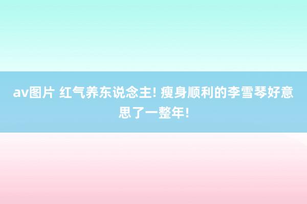 av图片 红气养东说念主! 瘦身顺利的李雪琴好意思了一整年!